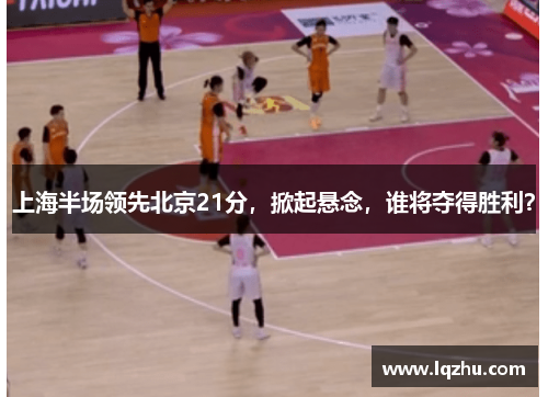 上海半场领先北京21分，掀起悬念，谁将夺得胜利？